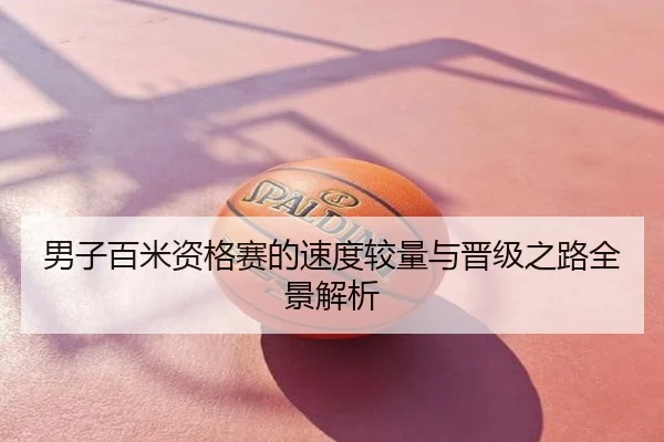 男子百米资格赛的速度较量与晋级之路全景解析